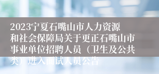 2023宁夏石嘴山市人力资源和社会保障局关于更正石嘴山市事业单位招聘人员（卫生及公共类）进入面试人员公告