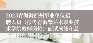 2023青海海西州事业单位招聘人员（报考青海柴达木职业技术学院教师岗位）面试成绩和总成绩公示及体检工作安排通知