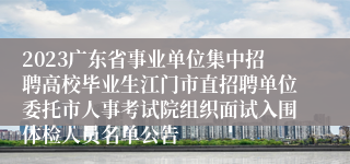 2023广东省事业单位集中招聘高校毕业生江门市直招聘单位委托市人事考试院组织面试入围体检人员名单公告