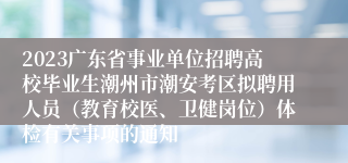 2023广东省事业单位招聘高校毕业生潮州市潮安考区拟聘用人员（教育校医、卫健岗位）体检有关事项的通知