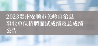 2023贵州安顺市关岭自治县事业单位招聘面试成绩及总成绩公告
