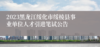 2023黑龙江绥化市绥棱县事业单位人才引进笔试公告