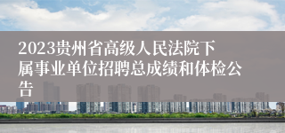 2023贵州省高级人民法院下属事业单位招聘总成绩和体检公告
