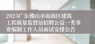 2023广东佛山市南海区建筑工程质量监督站招聘公益一类事业编制工作人员面试安排公告