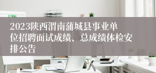 2023陕西渭南蒲城县事业单位招聘面试成绩、总成绩体检安排公告