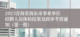 2023青海省海东市事业单位招聘人员体检结果及政审考察通知（第一批）