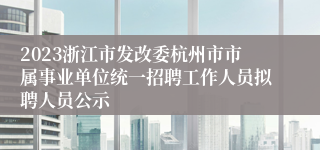 2023浙江市发改委杭州市市属事业单位统一招聘工作人员拟聘人员公示