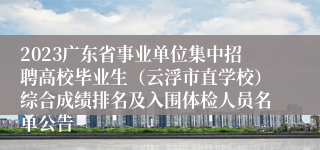 2023广东省事业单位集中招聘高校毕业生（云浮市直学校）综合成绩排名及入围体检人员名单公告