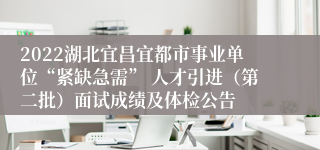 2022湖北宜昌宜都市事业单位“紧缺急需” 人才引进（第二批）面试成绩及体检公告