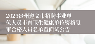 2023贵州遵义市招聘事业单位人员市直卫生健康单位资格复审合格人员名单暨面试公告