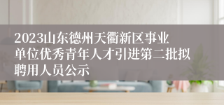 2023山东德州天衢新区事业单位优秀青年人才引进第二批拟聘用人员公示