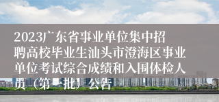 2023广东省事业单位集中招聘高校毕业生汕头市澄海区事业单位考试综合成绩和入围体检人员（第一批）公告