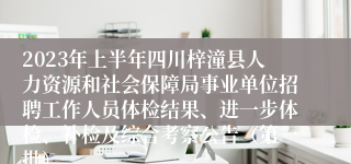 2023年上半年四川梓潼县人力资源和社会保障局事业单位招聘工作人员体检结果、进一步体检、补检及综合考察公告（第一批）