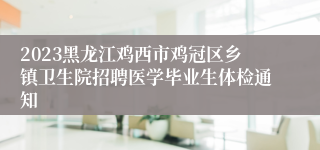 2023黑龙江鸡西市鸡冠区乡镇卫生院招聘医学毕业生体检通知