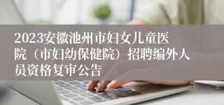 2023安徽池州市妇女儿童医院（市妇幼保健院）招聘编外人员资格复审公告