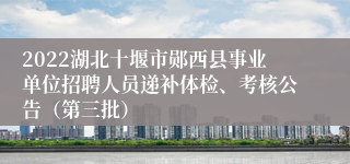 2022湖北十堰市郧西县事业单位招聘人员递补体检、考核公告（第三批）