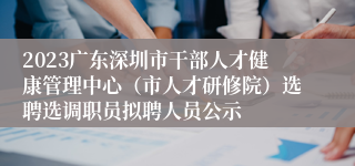 2023广东深圳市干部人才健康管理中心（市人才研修院）选聘选调职员拟聘人员公示