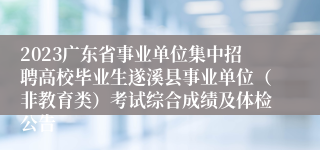2023广东省事业单位集中招聘高校毕业生遂溪县事业单位（非教育类）考试综合成绩及体检公告