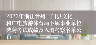 2023年浙江台州三门县文化和广电旅游体育局下属事业单位选聘考试成绩及入围考察名单公布