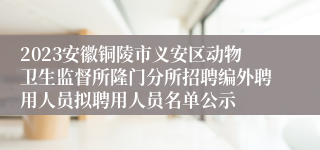 2023安徽铜陵市义安区动物卫生监督所隆门分所招聘编外聘用人员拟聘用人员名单公示