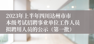 2023年上半年四川达州市市本级考试招聘事业单位工作人员拟聘用人员的公示（第一批）