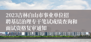 2023吉林白山市事业单位招聘基层治理专干笔试成绩查询和面试资格复审通知
