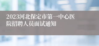 2023河北保定市第一中心医院招聘人员面试通知