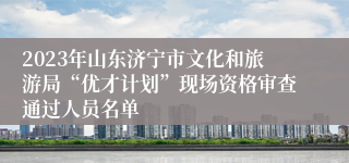 2023年山东济宁市文化和旅游局“优才计划”现场资格审查通过人员名单