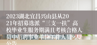 2023湖北宜昌兴山县从2021年招募选派“三支一扶”高校毕业生服务期满且考核合格人员中招聘事业单位工作人员9人公告