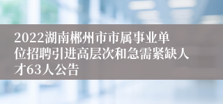 2022湖南郴州市市属事业单位招聘引进高层次和急需紧缺人才63人公告