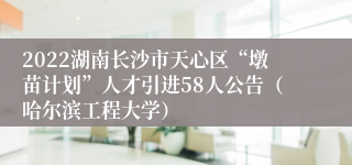2022湖南长沙市天心区“墩苗计划”人才引进58人公告（哈尔滨工程大学）