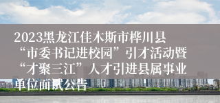 2023黑龙江佳木斯市桦川县“市委书记进校园”引才活动暨“才聚三江”人才引进县属事业单位面试公告