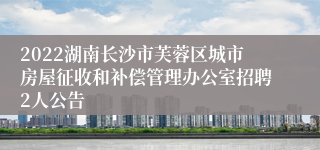2022湖南长沙市芙蓉区城市房屋征收和补偿管理办公室招聘2人公告