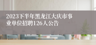 2023下半年黑龙江大庆市事业单位招聘126人公告