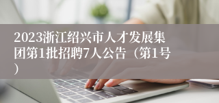 2023浙江绍兴市人才发展集团第1批招聘7人公告（第1号）