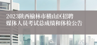 2023陕西榆林市横山区招聘媒体人员考试总成绩和体检公告
