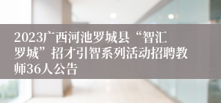 2023广西河池罗城县“智汇罗城”招才引智系列活动招聘教师36人公告