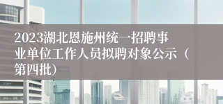 2023湖北恩施州统一招聘事业单位工作人员拟聘对象公示（第四批）