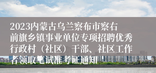 2023内蒙古乌兰察布市察右前旗乡镇事业单位专项招聘优秀行政村（社区）干部、社区工作者领取笔试准考证通知