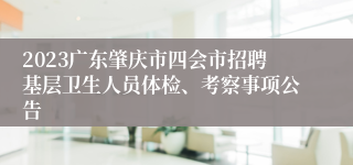 2023广东肇庆市四会市招聘基层卫生人员体检、考察事项公告