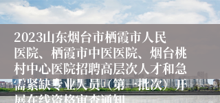 2023山东烟台市栖霞市人民医院、栖霞市中医医院、烟台桃村中心医院招聘高层次人才和急需紧缺专业人员（第一批次）开展在线资格审查通知