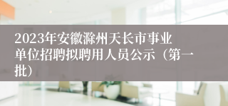 2023年安徽滁州天长市事业单位招聘拟聘用人员公示（第一批）