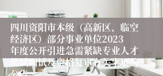 四川资阳市本级（高新区、临空经济区）部分事业单位2023年度公开引进急需紧缺专业人才笔试面试及资格复审有关事项的公告