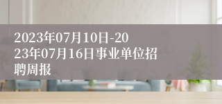 2023年07月10日-2023年07月16日事业单位招聘周报