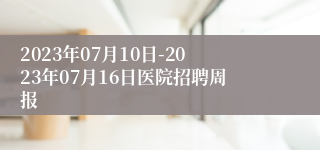 2023年07月10日-2023年07月16日医院招聘周报