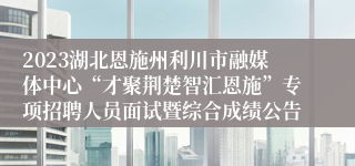 2023湖北恩施州利川市融媒体中心“才聚荆楚智汇恩施”专项招聘人员面试暨综合成绩公告
