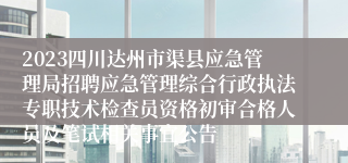 2023四川达州市渠县应急管理局招聘应急管理综合行政执法专职技术检查员资格初审合格人员及笔试相关事宜公告