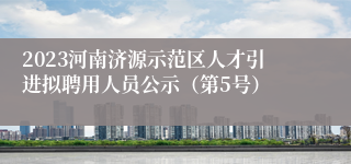 2023河南济源示范区人才引进拟聘用人员公示（第5号）