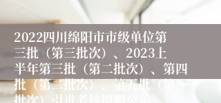 2022四川绵阳市市级单位第三批（第三批次）、2023上半年第三批（第二批次）、第四批（第二批次）、第五批（第一批次）引进考核拟聘公示