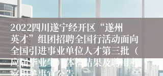 2022四川遂宁经开区“遂州英才”组团招聘全国行活动面向全国引进事业单位人才第三批（应届毕业生）体检结果及聘用考察相关事宜公告